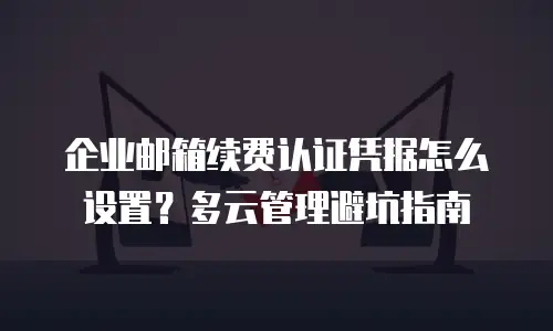企业邮箱续费认证凭据怎么设置?多云管理避坑指南