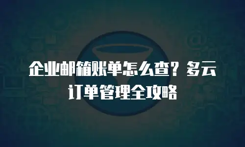 企业邮箱账单怎么查？多云订单管理全攻略