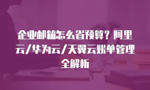 企业邮箱怎么省预算?阿里云/华为云/天翼云账单管理全解析