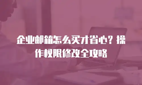 企业邮箱怎么买才省心？操作权限修改全攻略
