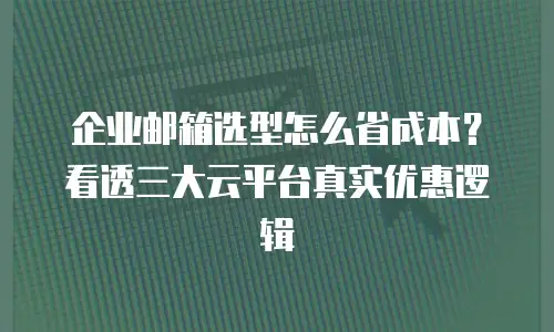 企业邮箱选型怎么省成本?看透三大云平台真实优惠逻辑