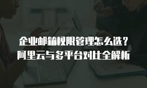 企业邮箱权限管理怎么选?阿里云与多平台对比全解析