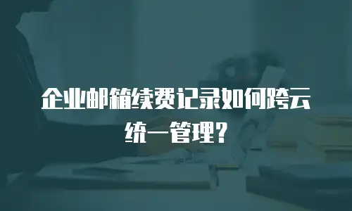 企业邮箱续费记录如何跨云统一管理?