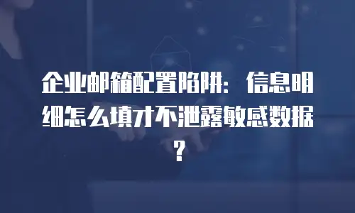 企业邮箱配置陷阱:信息明细怎么填才不泄露敏感数据?