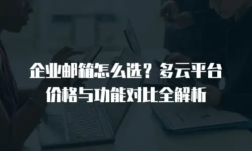 企业邮箱怎么选?多云平台价格与功能对比全解析