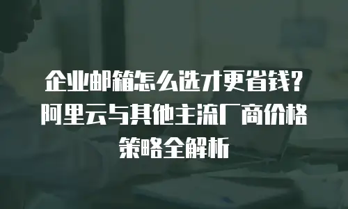 企业邮箱怎么选才更省钱？阿里云与其他主流厂商价格策略全解析