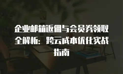 企业邮箱返佣与会员券领取全解析：跨云成本优化实战指南