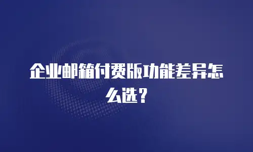 企业邮箱付费版功能差异怎么选？