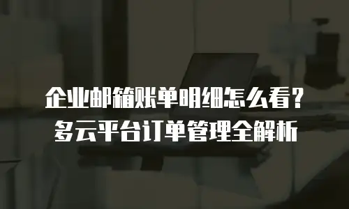 企业邮箱账单明细怎么看？多云平台订单管理全解析