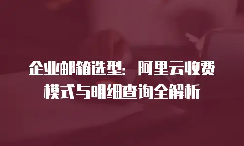 企业邮箱选型：阿里云收费模式与明细查询全解析