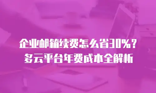 企业邮箱续费怎么省30%?多云平台年费成本全解析