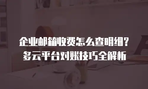 企业邮箱收费怎么查明细？多云平台对账技巧全解析