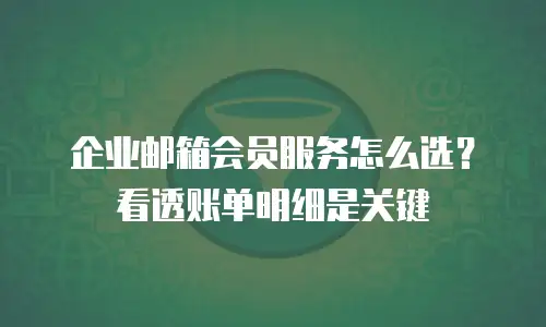 企业邮箱会员服务怎么选?看透账单明细是关键