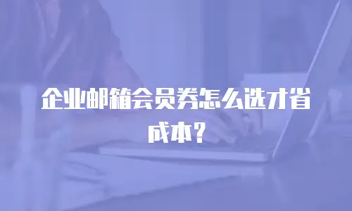 企业邮箱会员券怎么选才省成本?