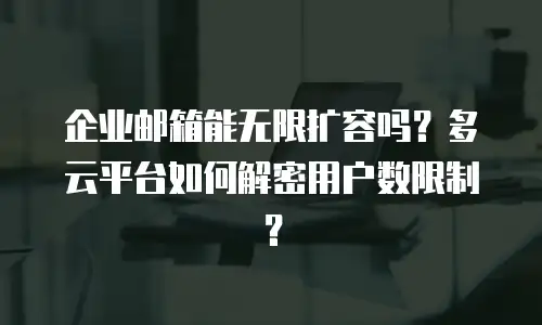企业邮箱能无限扩容吗？多云平台如何解密用户数限制？