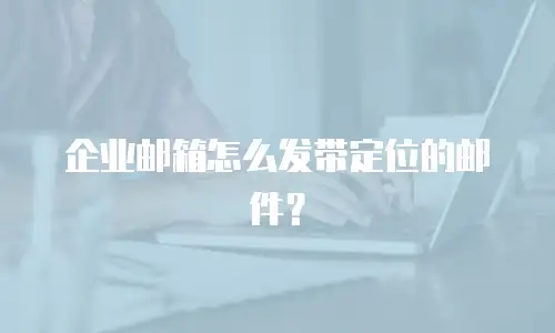 企业邮箱怎么发带定位的邮件？