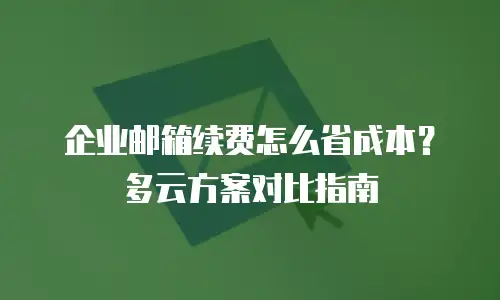 企业邮箱续费怎么省成本？多云方案对比指南