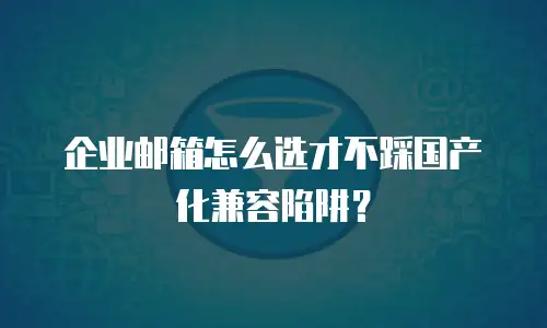 企业邮箱怎么选才不踩国产化兼容陷阱？