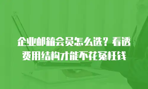 企业邮箱会员怎么选？看透费用结构才能不花冤枉钱