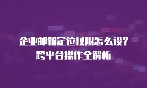 企业邮箱定位权限怎么设?跨平台操作全解析