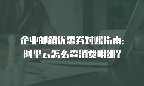 企业邮箱优惠券对账指南：阿里云怎么查消费明细？