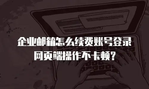 企业邮箱怎么续费账号登录网页端操作不卡顿？