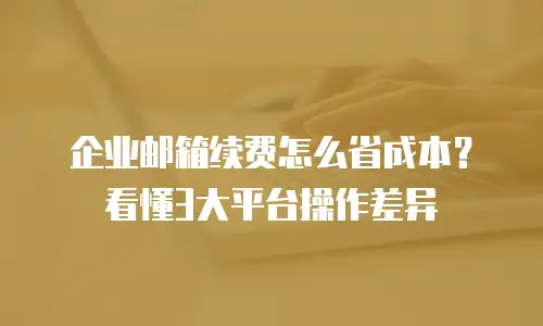 企业邮箱续费怎么省成本?看懂3大平台操作差异