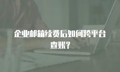 企业邮箱续费后如何跨平台查账?