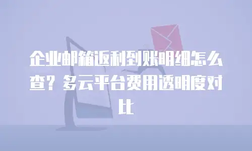 企业邮箱返利到账明细怎么查？多云平台费用透明度对比