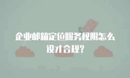 企业邮箱定位服务权限怎么设才合规?