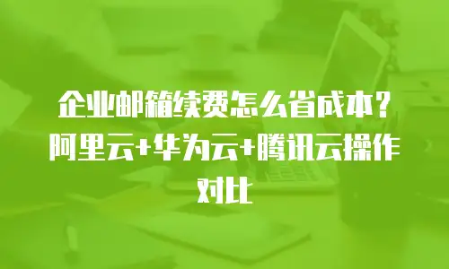 企业邮箱续费怎么省成本？阿里云+华为云+腾讯云操作对比