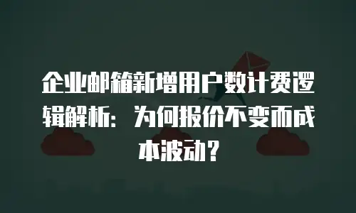 企业邮箱新增用户数计费逻辑解析：为何报价不变而成本波动？