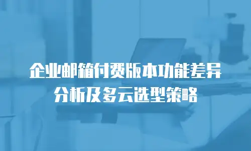 企业邮箱付费版本功能差异分析及多云选型策略
