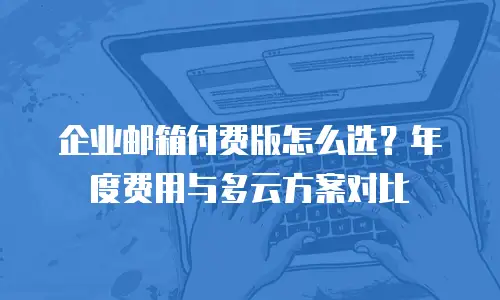 企业邮箱付费版怎么选？年度费用与多云方案对比