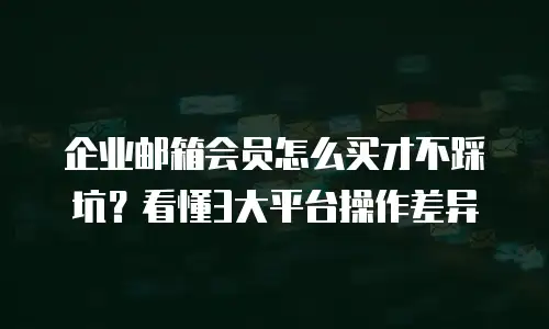 企业邮箱会员怎么买才不踩坑？看懂3大平台操作差异