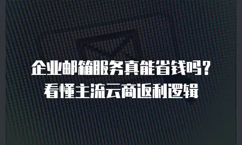 企业邮箱服务真能省钱吗?看懂主流云商返利逻辑