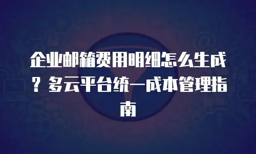 企业邮箱费用明细怎么生成?多云平台统一成本管理指南
