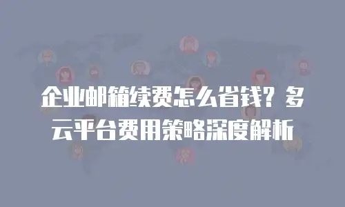 企业邮箱续费怎么省钱？多云平台费用策略深度解析