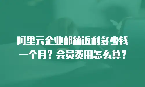 阿里云企业邮箱返利多少钱一个月？会员费用怎么算？