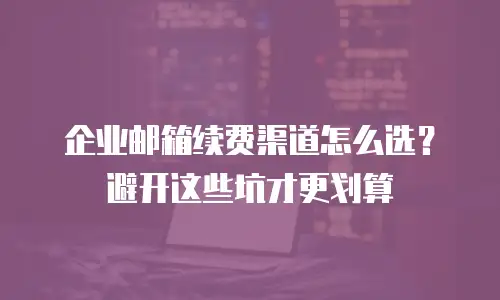 企业邮箱续费渠道怎么选?避开这些坑才更划算