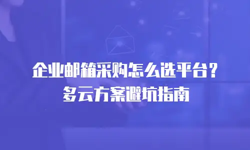 企业邮箱采购怎么选平台?多云方案避坑指南
