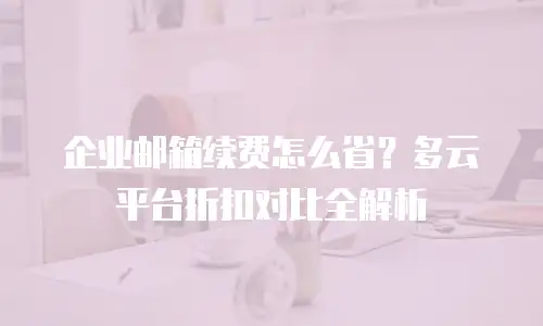 企业邮箱续费怎么省？多云平台折扣对比全解析