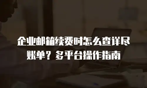 企业邮箱续费时怎么查详尽账单?多平台操作指南