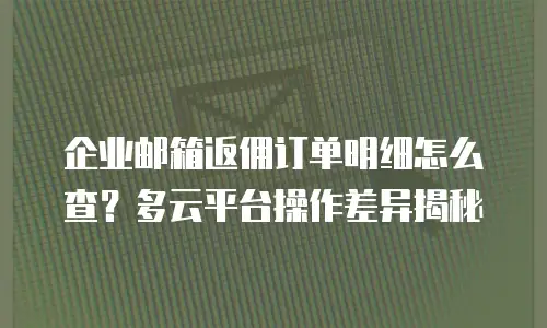 企业邮箱返佣订单明细怎么查?多云平台操作差异揭秘