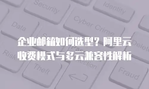 企业邮箱如何选型?阿里云收费模式与多云兼容性解析