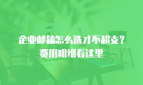 企业邮箱怎么选才不超支？费用明细看这里