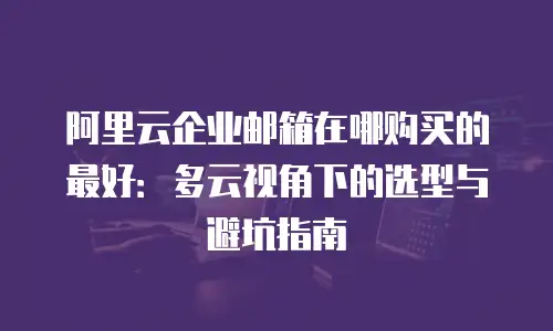 阿里云企业邮箱在哪购买的最好：多云视角下的选型与避坑指南