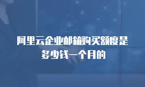 阿里云企业邮箱购买额度是多少钱一个月的