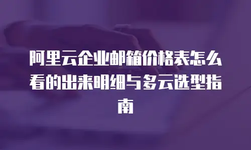 阿里云企业邮箱价格表怎么看的出来明细与多云选型指南