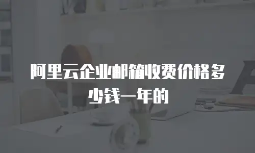阿里云企业邮箱收费价格多少钱一年的